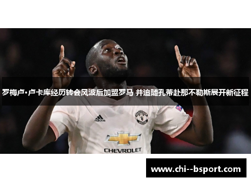 罗梅卢·卢卡库经历转会风波后加盟罗马 并追随孔蒂赴那不勒斯展开新征程