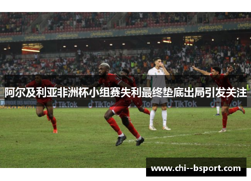 阿尔及利亚非洲杯小组赛失利最终垫底出局引发关注