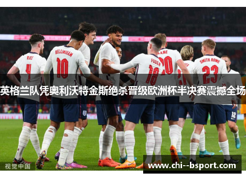 英格兰队凭奥利沃特金斯绝杀晋级欧洲杯半决赛震撼全场